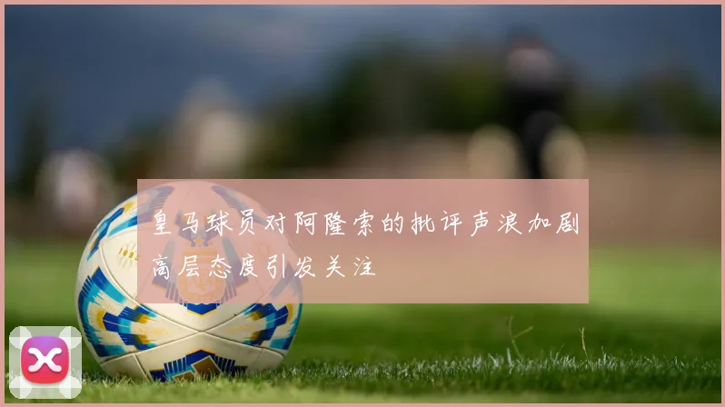 皇马球员对阿隆索的批评声浪加剧高层态度引发关注