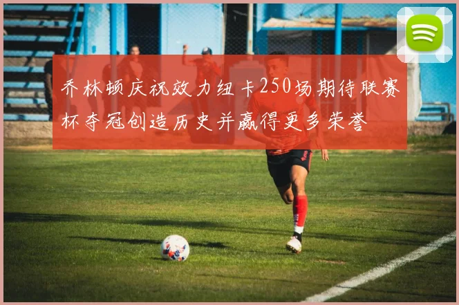 乔林顿庆祝效力纽卡250场期待联赛杯夺冠创造历史并赢得更多荣誉