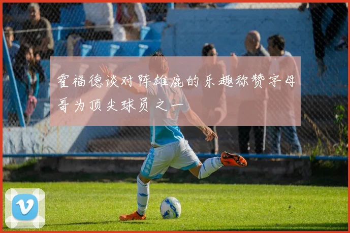 霍福德谈对阵雄鹿的乐趣称赞字母哥为顶尖球员之一