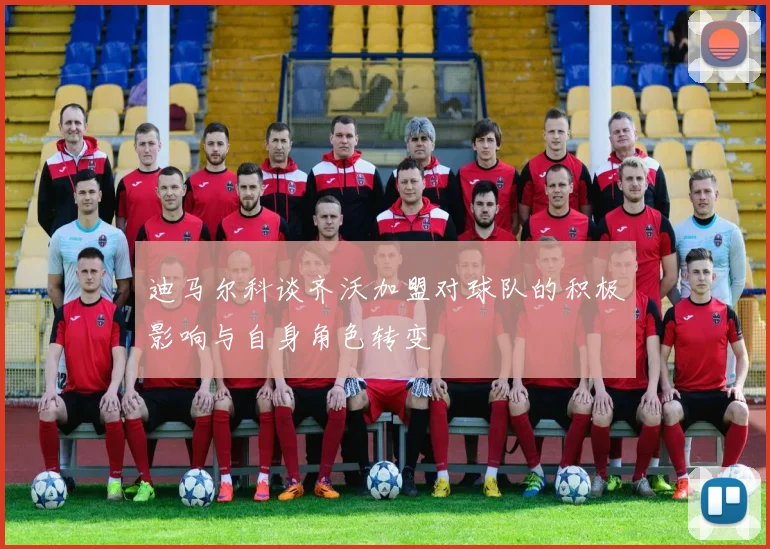 迪马尔科谈齐沃加盟对球队的积极影响与自身角色转变