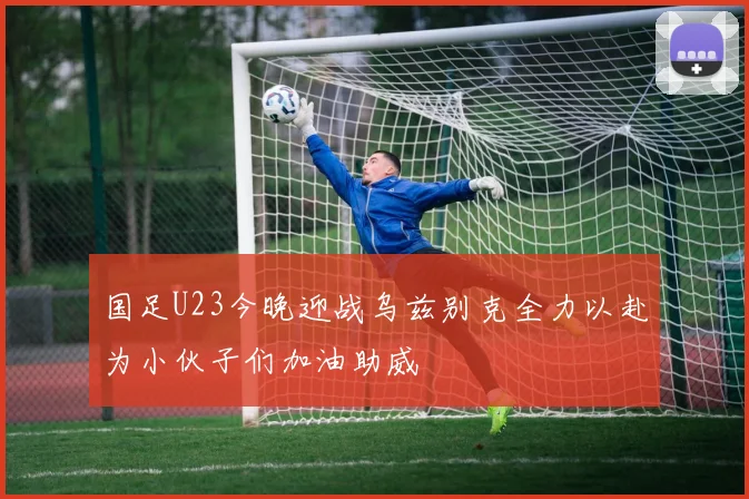 国足U23今晚迎战乌兹别克全力以赴为小伙子们加油助威