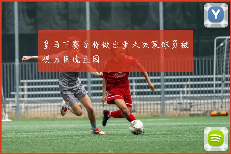 皇马下赛季将做出重大决策球员被视为困境主因