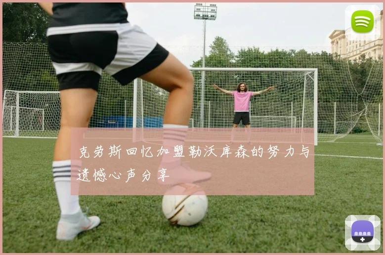 克劳斯回忆加盟勒沃库森的努力与遗憾心声分享