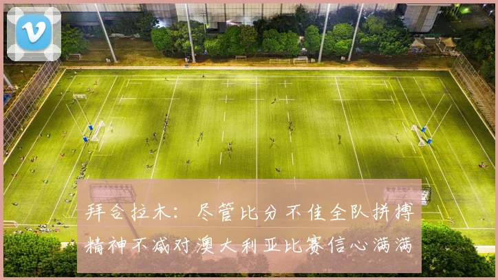 拜合拉木：尽管比分不佳全队拼搏精神不减对澳大利亚比赛信心满满期待进球