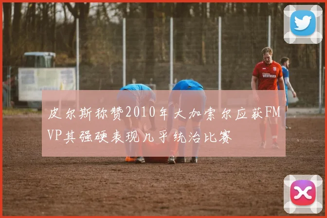 皮尔斯称赞2010年大加索尔应获FMVP其强硬表现几乎统治比赛