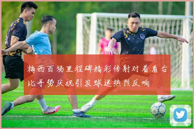 梅西百场里程碑精彩传射对着看台比手势庆祝引发球迷热烈反响