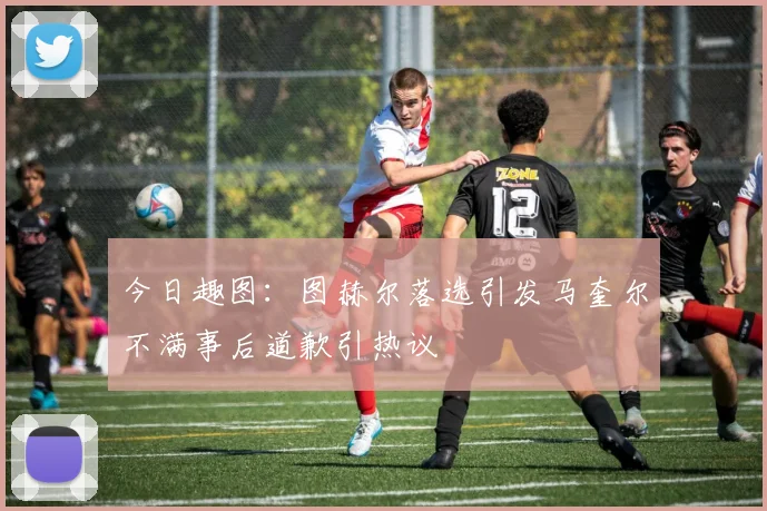 今日趣图：图赫尔落选引发马奎尔不满事后道歉引热议